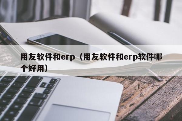 用友软件和erp（用友软件和erp软件哪个好用）