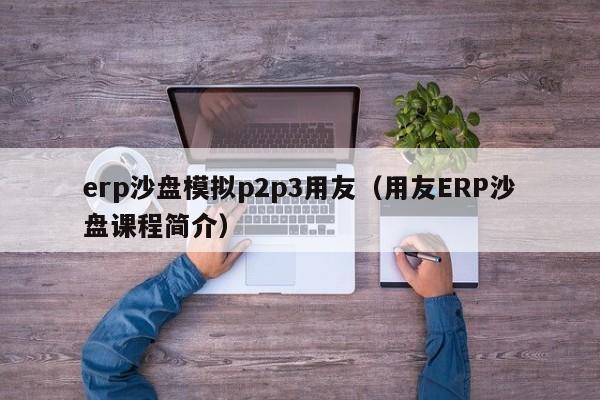 erp沙盘模拟p2p3用友（用友ERP沙盘课程简介）