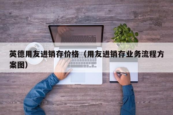 英德用友进销存价格（用友进销存业务流程方案图）