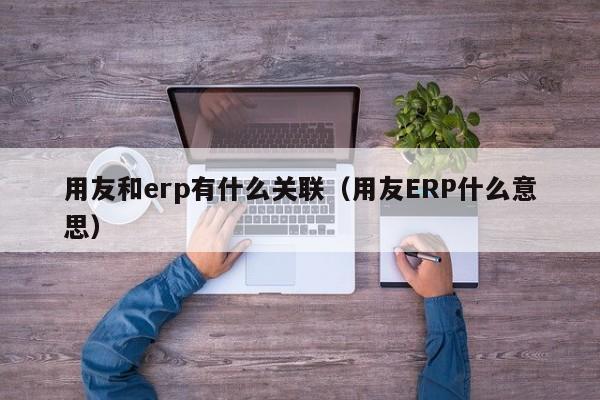 用友和erp有什么关联（用友ERP什么意思）