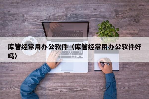 库管经常用办公软件（库管经常用办公软件好吗）