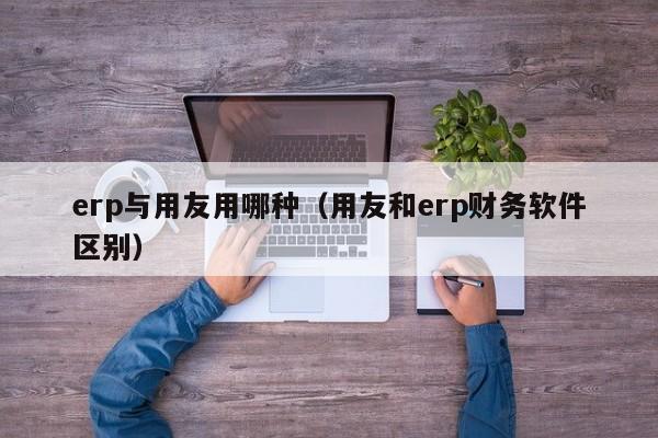 erp与用友用哪种（用友和erp财务软件区别）