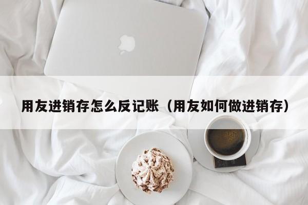 用友进销存怎么反记账（用友如何做进销存）