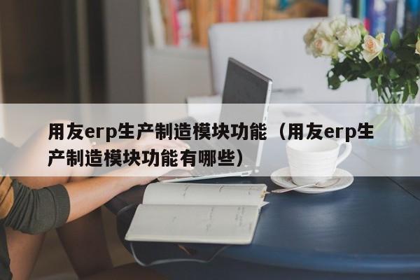 用友erp生产制造模块功能（用友erp生产制造模块功能有哪些）