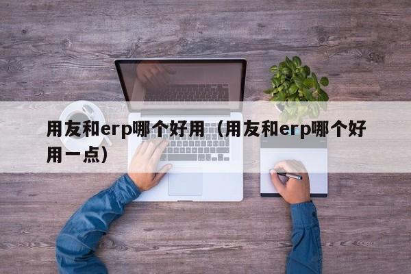 用友和erp哪个好用（用友和erp哪个好用一点）