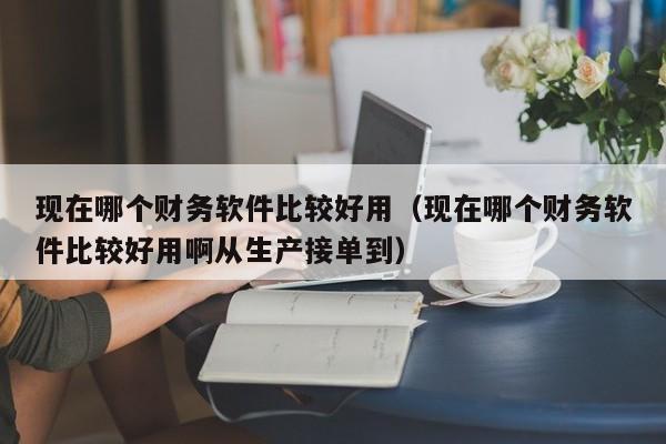 现在哪个财务软件比较好用（现在哪个财务软件比较好用啊从生产接单到）