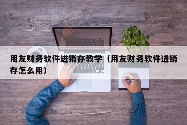 用友财务软件进销存教学（用友财务软件进销存怎么用）