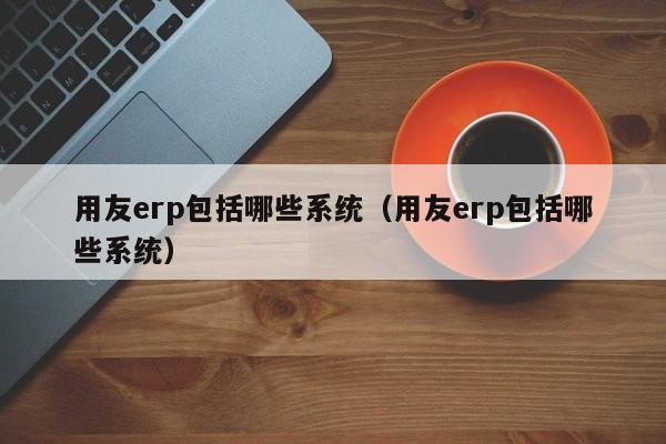 用友erp包括哪些系统（用友erp包括哪些系统）