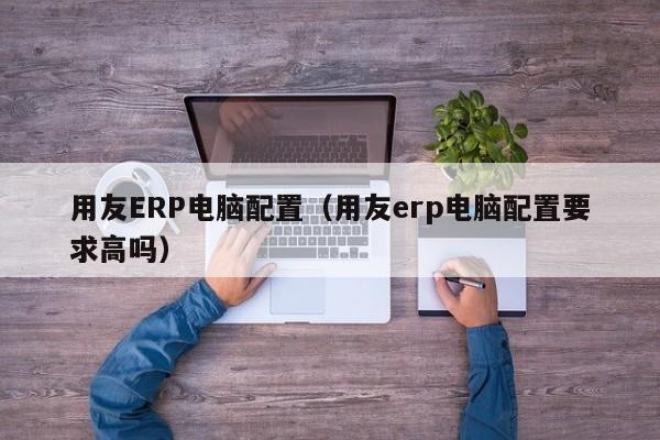 用友ERP电脑配置（用友erp电脑配置要求高吗）