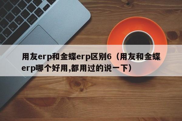 用友erp和金蝶erp区别6（用友和金蝶erp哪个好用,都用过的说一下）