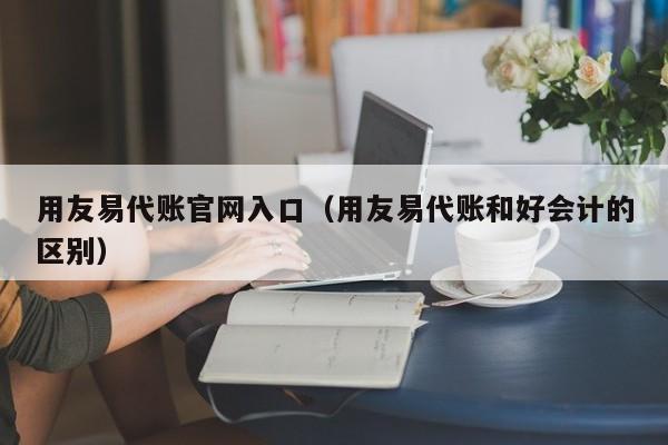 用友易代账官网入口（用友易代账和好会计的区别）