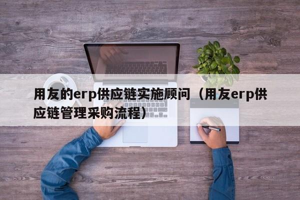 用友的erp供应链实施顾问（用友erp供应链管理采购流程）