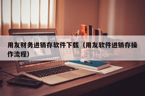 用友财务进销存软件下载（用友软件进销存操作流程）