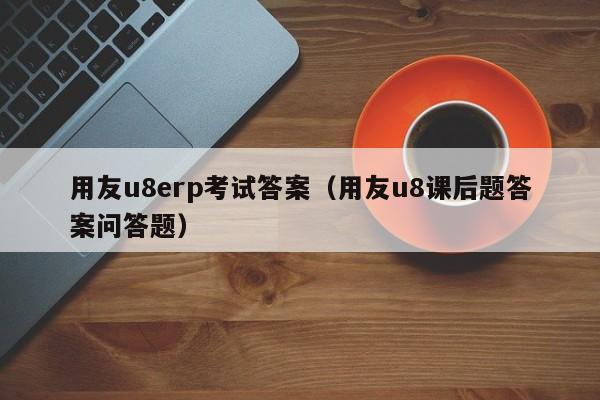 用友u8erp考试答案（用友u8课后题答案问答题）