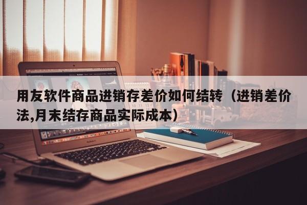 用友软件商品进销存差价如何结转（进销差价法,月末结存商品实际成本）