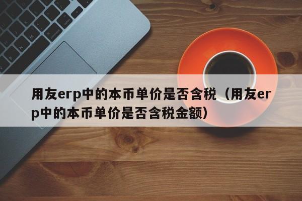 用友erp中的本币单价是否含税（用友erp中的本币单价是否含税金额）