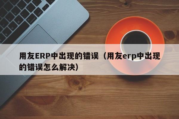 用友ERP中出现的错误（用友erp中出现的错误怎么解决）