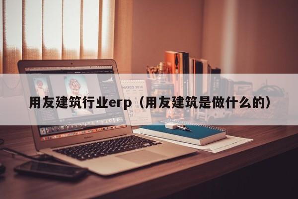 用友建筑行业erp（用友建筑是做什么的）