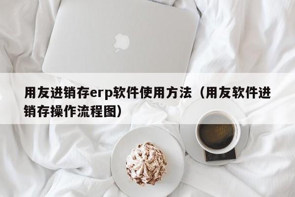 用友进销存erp软件使用方法（用友软件进销存操作流程图）