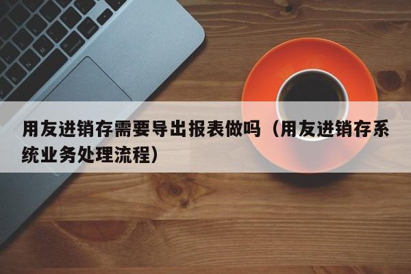 用友进销存需要导出报表做吗（用友进销存系统业务处理流程）