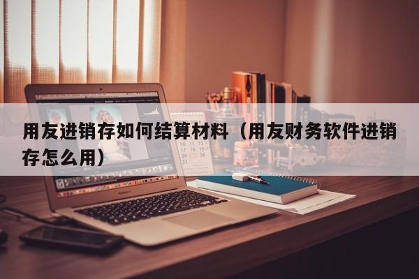 用友进销存如何结算材料（用友财务软件进销存怎么用）