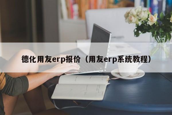 德化用友erp报价（用友erp系统教程）