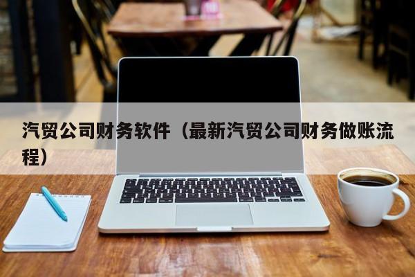 汽贸公司财务软件（最新汽贸公司财务做账流程）