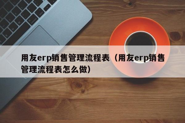 用友erp销售管理流程表（用友erp销售管理流程表怎么做）