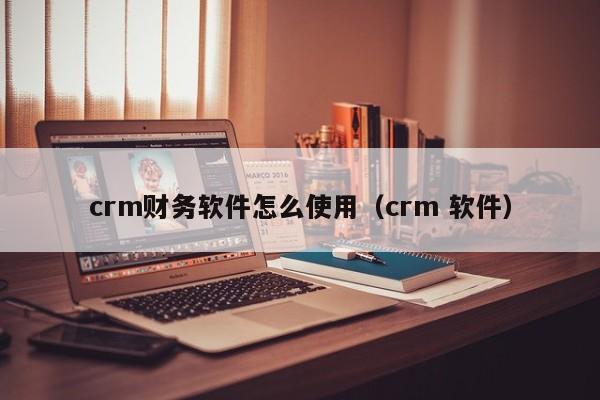 crm财务软件怎么使用（crm 软件）