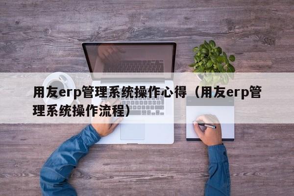 用友erp管理系统操作心得（用友erp管理系统操作流程）