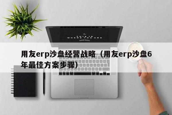 用友erp沙盘经营战略（用友erp沙盘6年最佳方案步骤）