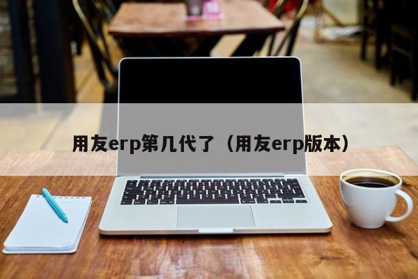 用友erp第几代了（用友erp版本）