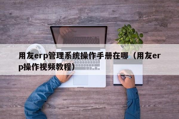 用友erp管理系统操作手册在哪（用友erp操作视频教程）