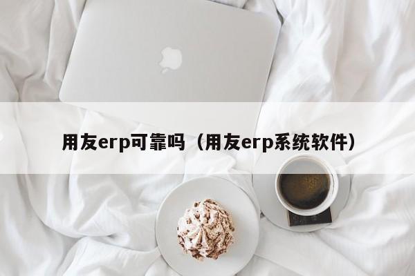 用友erp可靠吗（用友erp系统软件）