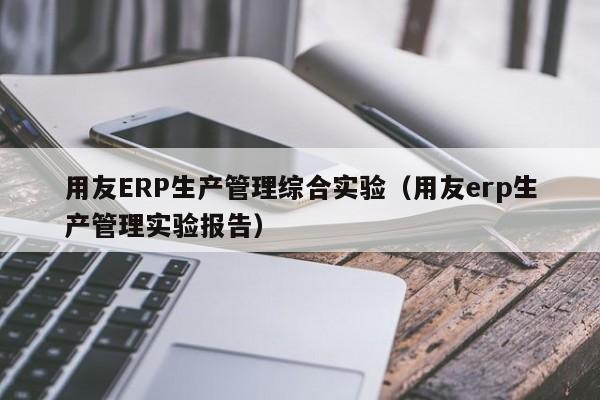 用友ERP生产管理综合实验（用友erp生产管理实验报告）