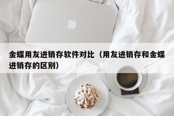 金蝶用友进销存软件对比（用友进销存和金蝶进销存的区别）