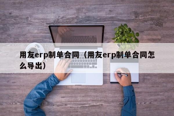 用友erp制单合同（用友erp制单合同怎么导出）