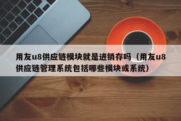 用友u8供应链模块就是进销存吗（用友u8供应链管理系统包括哪些模块或系统）