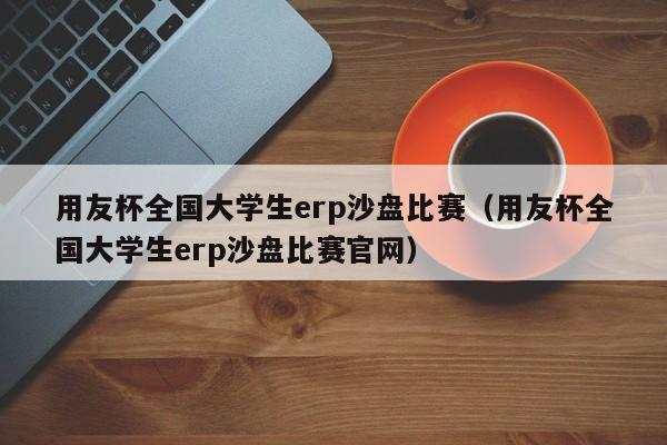 用友杯全国大学生erp沙盘比赛（用友杯全国大学生erp沙盘比赛官网）