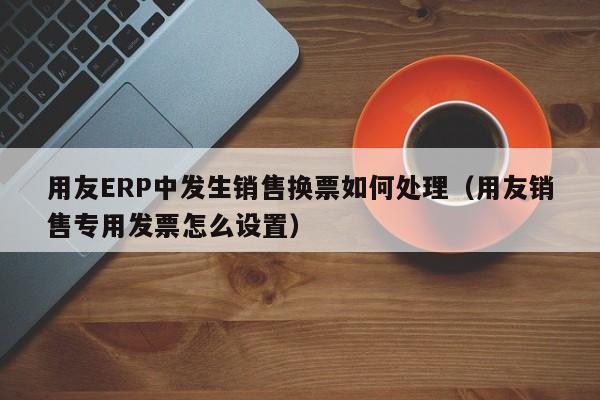 用友ERP中发生销售换票如何处理（用友销售专用发票怎么设置）