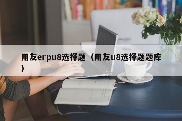 用友erpu8选择题（用友u8选择题题库）