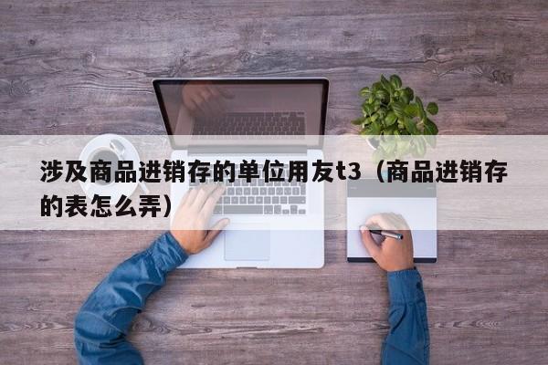 涉及商品进销存的单位用友t3（商品进销存的表怎么弄）