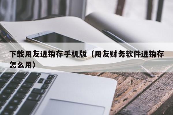 下载用友进销存手机版（用友财务软件进销存怎么用）