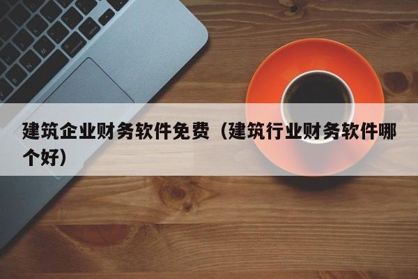 建筑企业财务软件免费（建筑行业财务软件哪个好）