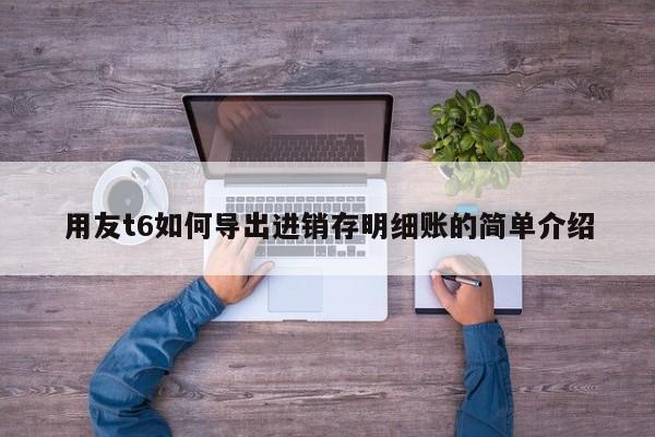 用友t6如何导出进销存明细账的简单介绍