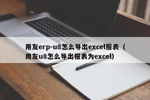 用友erp-u8怎么导出excel报表（用友u8怎么导出报表为excel）