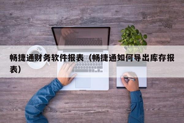 畅捷通财务软件报表（畅捷通如何导出库存报表）