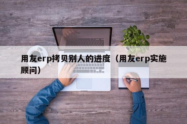 用友erp拷贝别人的进度（用友erp实施顾问）