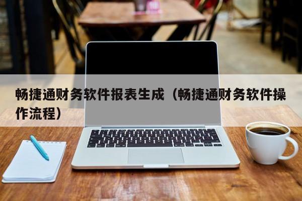 畅捷通财务软件报表生成（畅捷通财务软件操作流程）