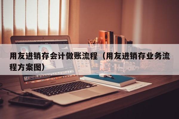 用友进销存会计做账流程（用友进销存业务流程方案图）